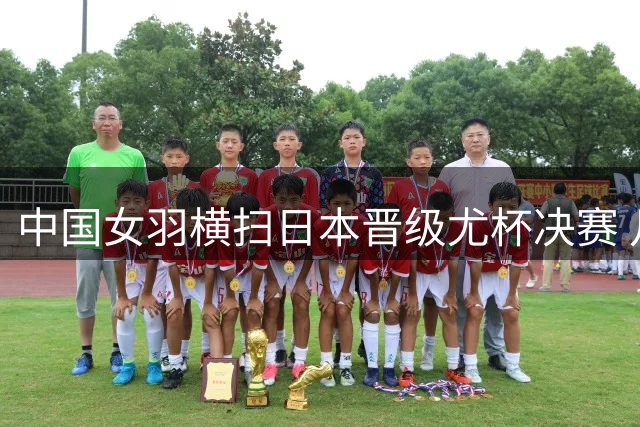 中国女羽横扫日本晋级尤杯决赛 凡晨组合上演惊天逆转