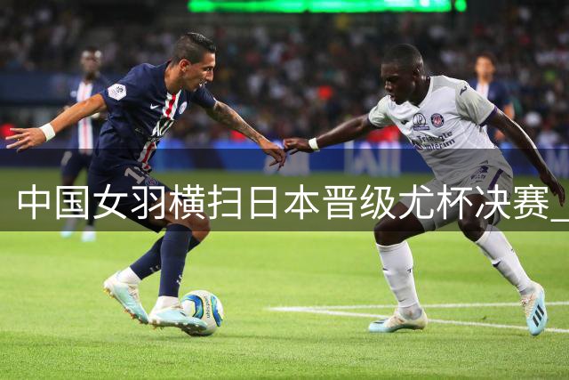 中国女羽横扫日本晋级尤杯决赛 凡晨组合上演惊天逆转