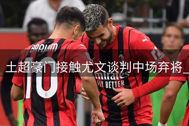 土超豪门接触尤文谈判中场弃将 巴西国脚今夏离队几成定局