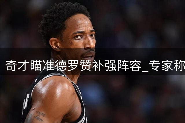奇才瞄准德罗赞补强阵容 专家称其现役状态优于詹姆斯