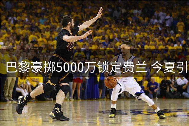 巴黎豪掷5000万锁定费兰 今夏引援动作频频