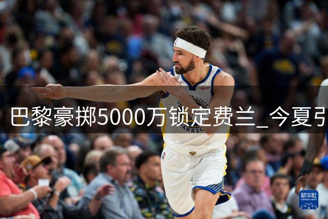 巴黎豪掷5000万锁定费兰 今夏引援动作频频