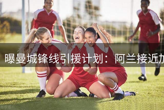 曝曼城锋线引援计划：阿兰接近加盟 另有新目标