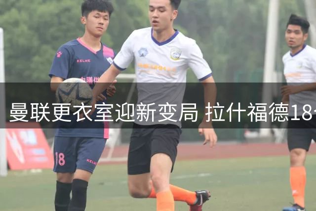 曼联更衣室迎新变局 拉什福德18个月后重披战袍引关注