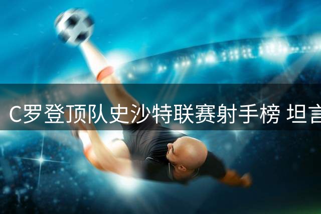 C罗登顶队史沙特联赛射手榜 坦言荣誉属于团队