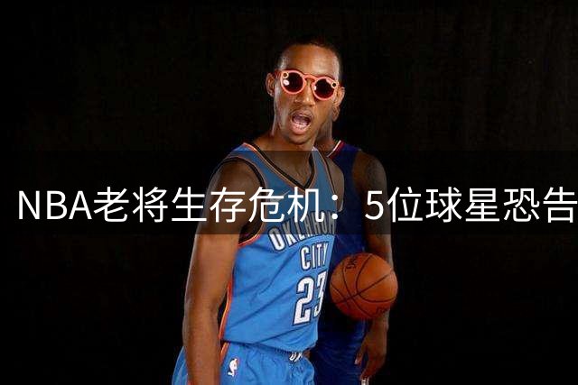 NBA老将生存危机：5位球星恐告别联盟，威少领衔引热议